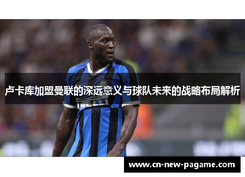 卢卡库加盟曼联的深远意义与球队未来的战略布局解析 卢卡库加盟曼联的深远意义与球队未来的战略布局解析