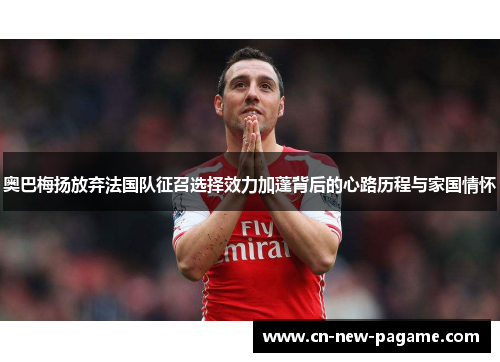 奥巴梅扬放弃法国队征召选择效力加蓬背后的心路历程与家国情怀 奥巴梅扬放弃法国队征召选择效力加蓬背后的心路历程与家国情怀