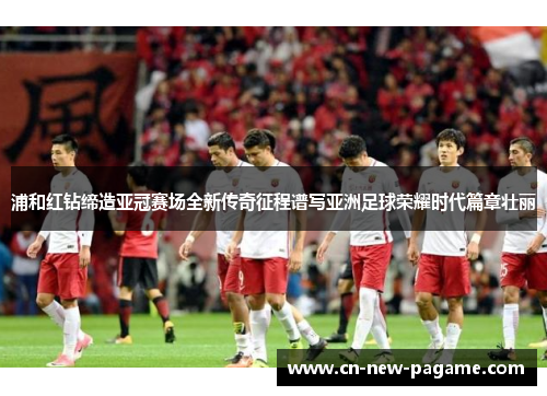 浦和红钻缔造亚冠赛场全新传奇征程谱写亚洲足球荣耀时代篇章壮丽