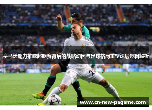 皇马长期力推欧超联赛背后的战略动因与足球格局重塑深层逻辑解析