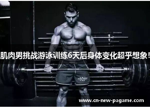 肌肉男挑战游泳训练6天后身体变化超乎想象！