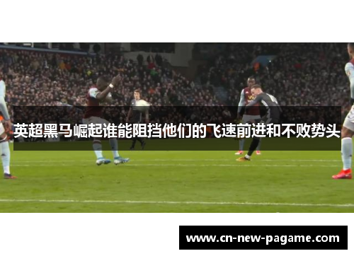 英超黑马崛起谁能阻挡他们的飞速前进和不败势头