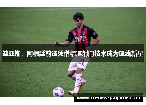 迪亚斯：阿根廷前锋凭借精湛射门技术成为锋线新星