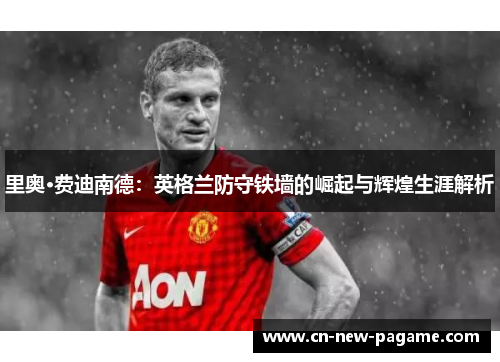 里奥·费迪南德：英格兰防守铁墙的崛起与辉煌生涯解析