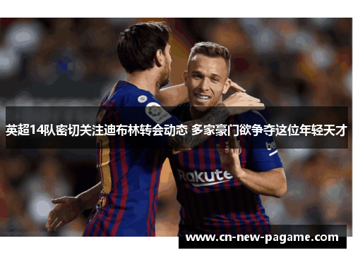 英超14队密切关注迪布林转会动态 多家豪门欲争夺这位年轻天才