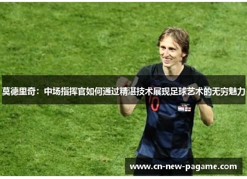 莫德里奇：中场指挥官如何通过精湛技术展现足球艺术的无穷魅力