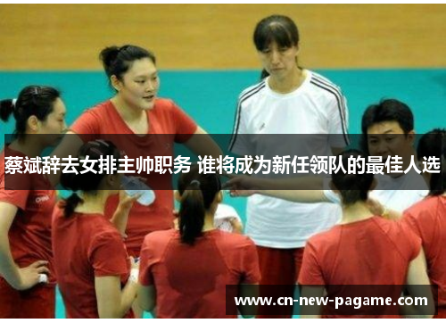 蔡斌辞去女排主帅职务 谁将成为新任领队的最佳人选
