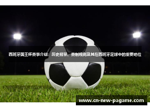 西班牙国王杯赛事介绍：历史背景、赛制规则及其在西班牙足球中的重要地位