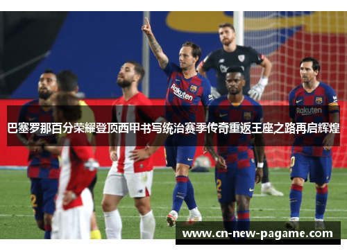 巴塞罗那百分荣耀登顶西甲书写统治赛季传奇重返王座之路再启辉煌