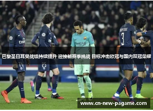 巴黎圣日耳曼战绩持续提升 迎接新赛季挑战 目标冲击欧冠与国内双冠荣耀