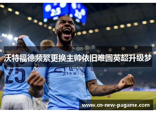 沃特福德频繁更换主帅依旧难圆英超升级梦 沃特福德频繁更换主帅依旧难圆英超升级梦