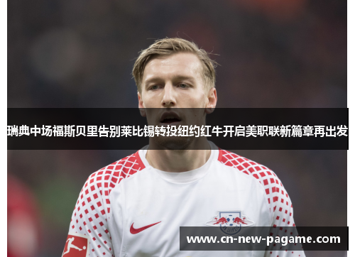 瑞典中场福斯贝里告别莱比锡转投纽约红牛开启美职联新篇章再出发